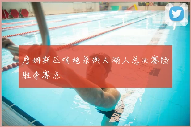 詹姆斯压哨绝杀热火湖人总决赛险胜夺赛点