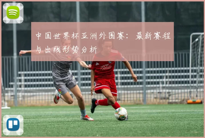 中国世界杯亚洲外围赛：最新赛程与出线形势分析
