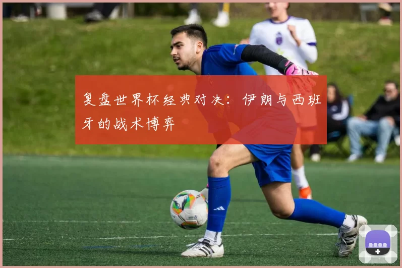 复盘世界杯经典对决：伊朗与西班牙的战术博弈