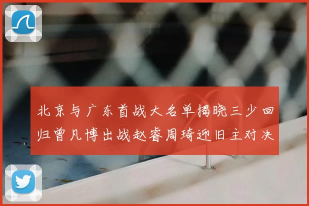 北京与广东首战大名单揭晓三少回归曾凡博出战赵睿周琦迎旧主对决