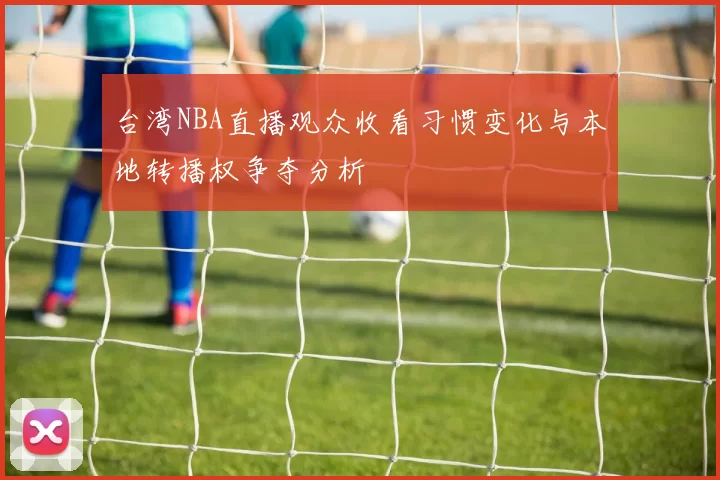 台湾NBA直播观众收看习惯变化与本地转播权争夺分析