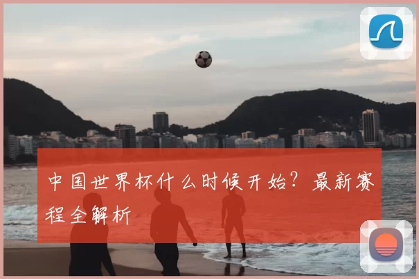 中国世界杯什么时候开始？最新赛程全解析
