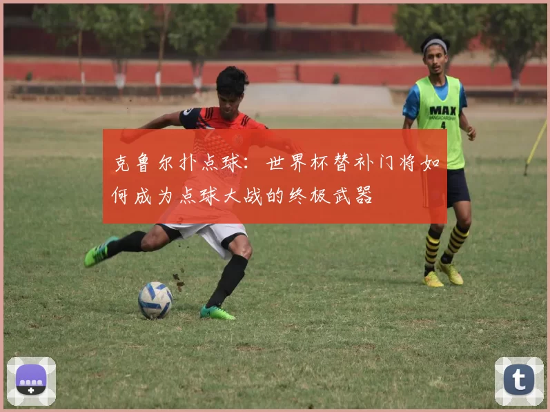 克鲁尔扑点球：世界杯替补门将如何成为点球大战的终极武器