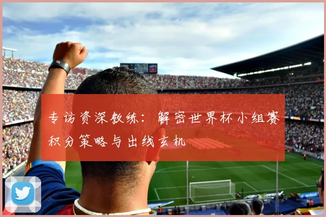 专访资深教练:解密世界杯小组赛积分策略与出线玄机