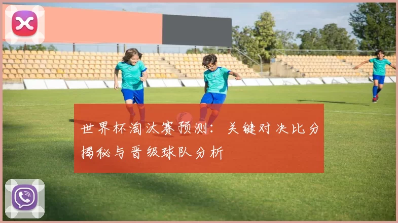 世界杯淘汰赛预测：关键对决比分揭秘与晋级球队分析