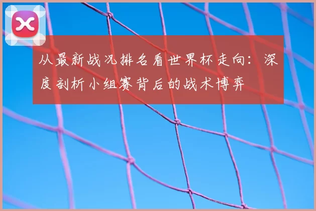 从最新战况排名看世界杯走向:深度剖析小组赛背后的战术博弈