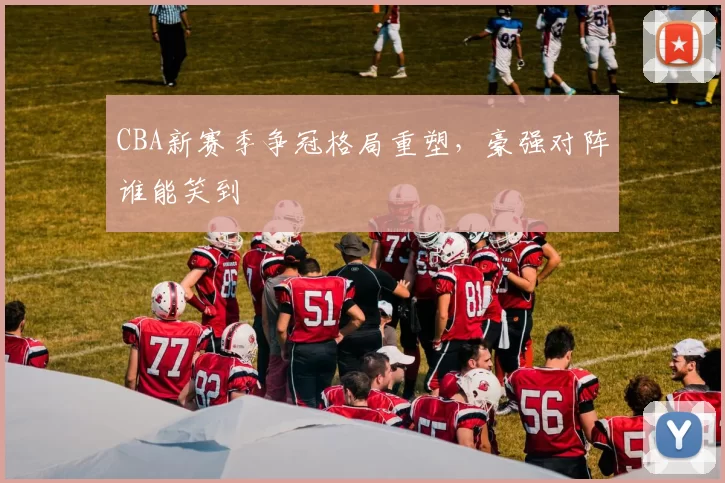 CBA新赛季争冠格局重塑，豪强对阵谁能笑到