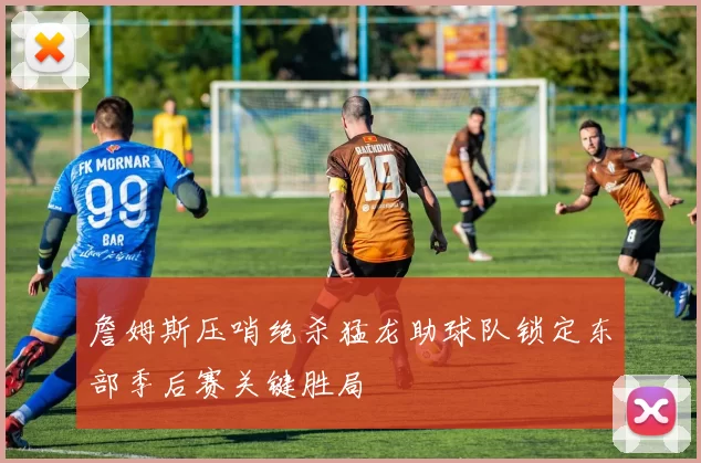 詹姆斯压哨绝杀猛龙助球队锁定东部季后赛关键胜局