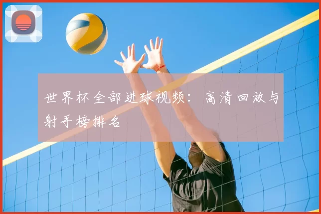 世界杯全部进球视频：高清回放与射手榜排名