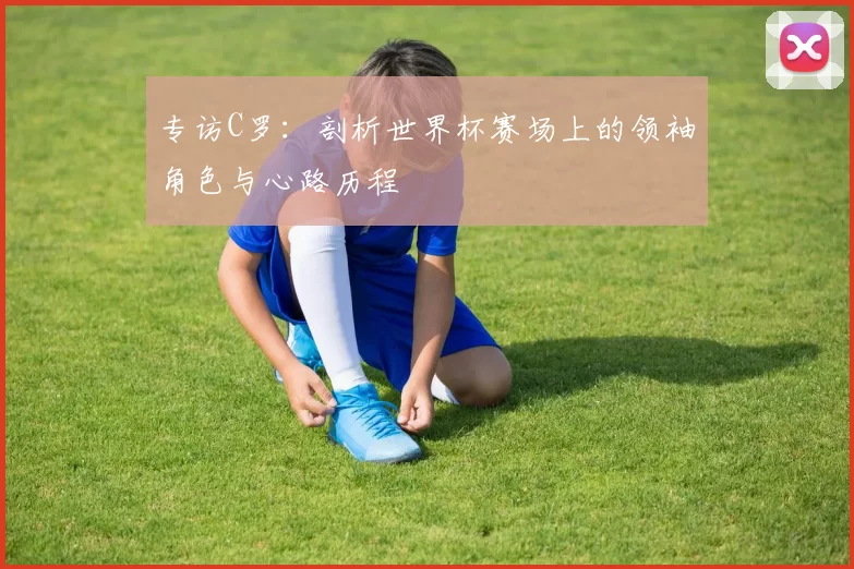 专访C罗:剖析世界杯赛场上的领袖角色与心路历程