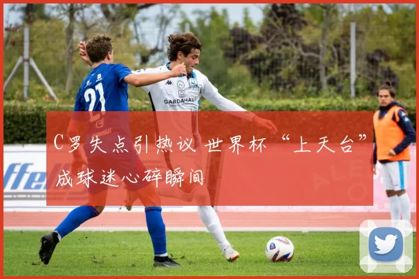 C罗失点引热议 世界杯“上天台”成球迷心碎瞬间