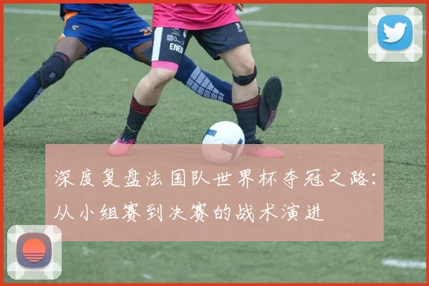 深度复盘法国队世界杯夺冠之路:从小组赛到决赛的战术演进