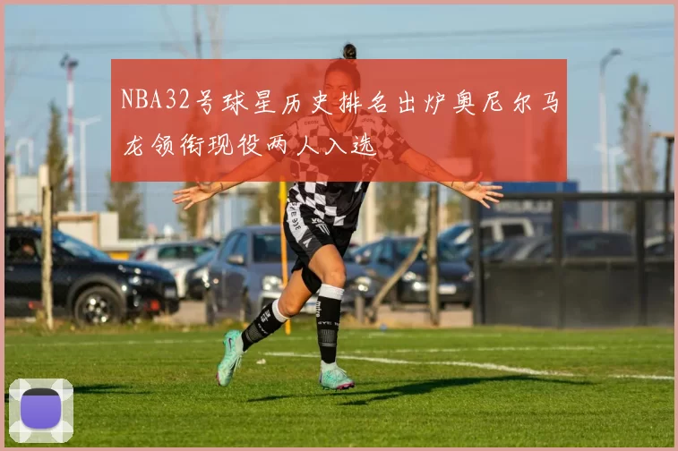 NBA32号球星历史排名出炉奥尼尔马龙领衔现役两人入选